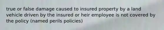 true or false damage caused to insured property by a land vehicle driven by the insured or heir employee is not covered by the policy (named perils policies)