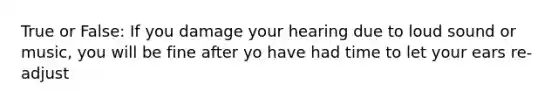 True or False: If you damage your hearing due to loud sound or music, you will be fine after yo have had time to let your ears re-adjust