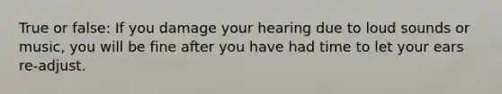 True or false: If you damage your hearing due to loud sounds or music, you will be fine after you have had time to let your ears re-adjust.