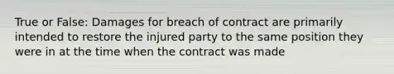 True or False: Damages for breach of contract are primarily intended to restore the injured party to the same position they were in at the time when the contract was made