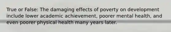 True or False: The damaging effects of poverty on development include lower academic achievement, poorer mental health, and even poorer physical health many years later.