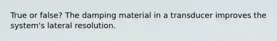 True or false? The damping material in a transducer improves the system's lateral resolution.