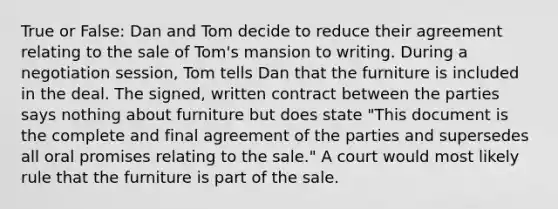 True or False: Dan and Tom decide to reduce their agreement relating to the sale of Tom's mansion to writing. During a negotiation session, Tom tells Dan that the furniture is included in the deal. The signed, written contract between the parties says nothing about furniture but does state "This document is the complete and final agreement of the parties and supersedes all oral promises relating to the sale." A court would most likely rule that the furniture is part of the sale.