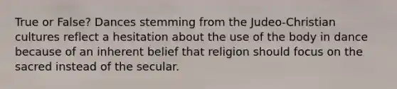 True or False? Dances stemming from the Judeo-Christian cultures reflect a hesitation about the use of the body in dance because of an inherent belief that religion should focus on the sacred instead of the secular.