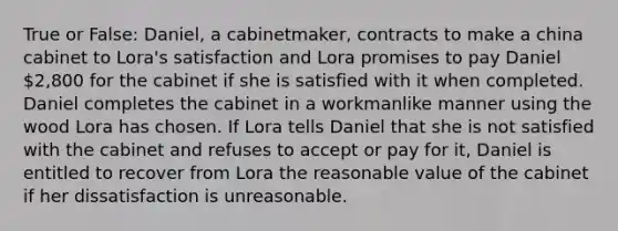 True or False: Daniel, a cabinetmaker, contracts to make a china cabinet to Lora's satisfaction and Lora promises to pay Daniel 2,800 for the cabinet if she is satisfied with it when completed. Daniel completes the cabinet in a workmanlike manner using the wood Lora has chosen. If Lora tells Daniel that she is not satisfied with the cabinet and refuses to accept or pay for it, Daniel is entitled to recover from Lora the reasonable value of the cabinet if her dissatisfaction is unreasonable.