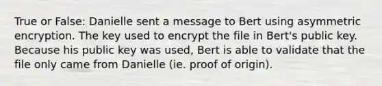 True or False: Danielle sent a message to Bert using asymmetric encryption. The key used to encrypt the file in Bert's public key. Because his public key was used, Bert is able to validate that the file only came from Danielle (ie. proof of origin).