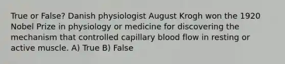 True or False? Danish physiologist August Krogh won the 1920 Nobel Prize in physiology or medicine for discovering the mechanism that controlled capillary blood flow in resting or active muscle. A) True B) False