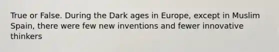 True or False. During the Dark ages in Europe, except in Muslim Spain, there were few new inventions and fewer innovative thinkers