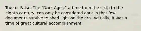 True or False: The "Dark Ages," a time from the sixth to the eighth century, can only be considered dark in that few documents survive to shed light on the era. Actually, it was a time of great cultural accomplishment.