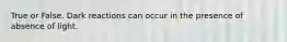 True or False. Dark reactions can occur in the presence of absence of light.