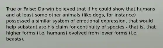 True or False: Darwin believed that if he could show that humans and at least some other animals (like dogs, for instance) possessed a similar system of <a href='https://www.questionai.com/knowledge/kXkfJ4iPM9-emotional-expression' class='anchor-knowledge'>emotional expression</a>, that would help substantiate his claim for continuity of species - that is, that higher forms (i.e. humans) evolved from lower forms (i.e. beasts).