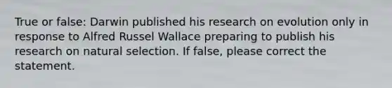 True or false: Darwin published his research on evolution only in response to Alfred Russel Wallace preparing to publish his research on natural selection. If false, please correct the statement.