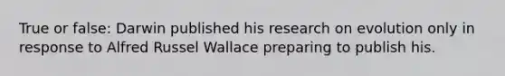 True or false: Darwin published his research on evolution only in response to Alfred Russel Wallace preparing to publish his.