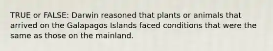 TRUE or FALSE: Darwin reasoned that plants or animals that arrived on the Galapagos Islands faced conditions that were the same as those on the mainland.