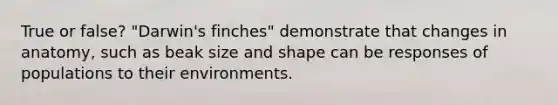 True or false? "Darwin's finches" demonstrate that changes in anatomy, such as beak size and shape can be responses of populations to their environments.