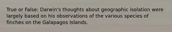 True or False: Darwin's thoughts about geographic isolation were largely based on his observations of the various species of finches on the Galapagos Islands.