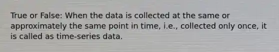 True or False: When the data is collected at the same or approximately the same point in time, i.e., collected only once, it is called as time-series data.