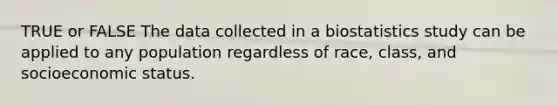 TRUE or FALSE The data collected in a biostatistics study can be applied to any population regardless of race, class, and socioeconomic status.