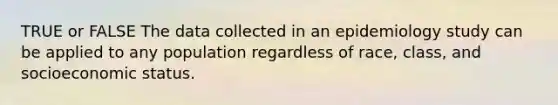 TRUE or FALSE The data collected in an epidemiology study can be applied to any population regardless of race, class, and socioeconomic status.