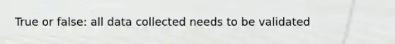 True or false: all data collected needs to be validated