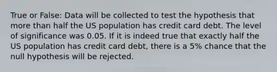 True or False: Data will be collected to test the hypothesis that more than half the US population has credit card debt. The level of significance was 0.05. If it is indeed true that exactly half the US population has credit card debt, there is a 5% chance that the null hypothesis will be rejected.