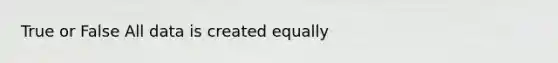 True or False All data is created equally