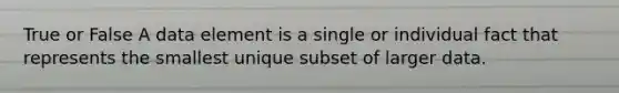 True or False A data element is a single or individual fact that represents the smallest unique subset of larger data.