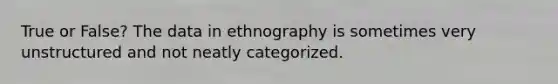 True or False? The data in ethnography is sometimes very unstructured and not neatly categorized.