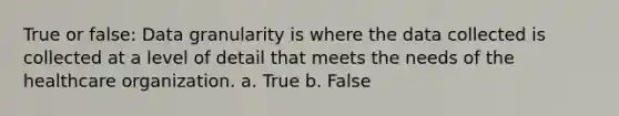 True or false: Data granularity is where the data collected is collected at a level of detail that meets the needs of the healthcare organization. a. True b. False