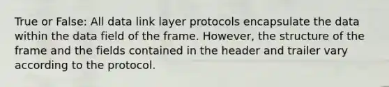 True or False: All data link layer protocols encapsulate the data within the data field of the frame. However, the structure of the frame and the fields contained in the header and trailer vary according to the protocol.