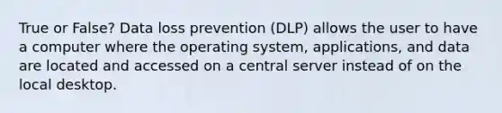 True or False? Data loss prevention (DLP) allows the user to have a computer where the operating system, applications, and data are located and accessed on a central server instead of on the local desktop.