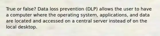 True or false? Data loss prevention (DLP) allows the user to have a computer where the operating system, applications, and data are located and accessed on a central server instead of on the local desktop.