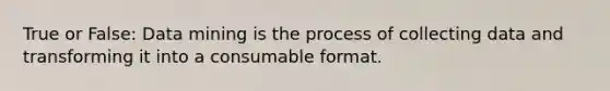 True or False: Data mining is the process of collecting data and transforming it into a consumable format.