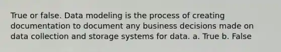 True or false. Data modeling is the process of creating documentation to document any business decisions made on data collection and storage systems for data. a. True b. False