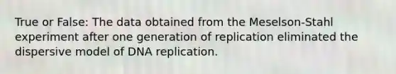 True or False: The data obtained from the Meselson-Stahl experiment after one generation of replication eliminated the dispersive model of DNA replication.