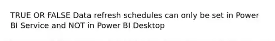 TRUE OR FALSE Data refresh schedules can only be set in Power BI Service and NOT in Power BI Desktop