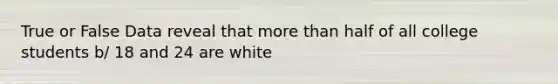 True or False Data reveal that more than half of all college students b/ 18 and 24 are white