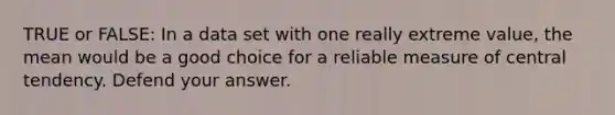 TRUE or FALSE: In a data set with one really extreme value, the mean would be a good choice for a reliable measure of central tendency. Defend your answer.