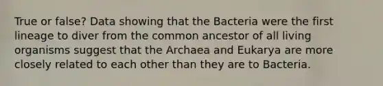 True or false? Data showing that the Bacteria were the first lineage to diver from the common ancestor of all living organisms suggest that the Archaea and Eukarya are more closely related to each other than they are to Bacteria.