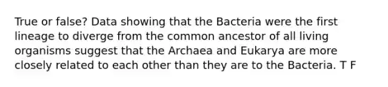 True or false? Data showing that the Bacteria were the first lineage to diverge from the common ancestor of all living organisms suggest that the Archaea and Eukarya are more closely related to each other than they are to the Bacteria. T F