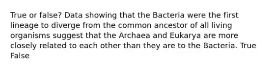 True or false? Data showing that the Bacteria were the first lineage to diverge from the common ancestor of all living organisms suggest that the Archaea and Eukarya are more closely related to each other than they are to the Bacteria. True False