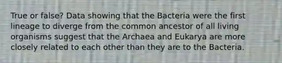 True or false? Data showing that the Bacteria were the first lineage to diverge from the common ancestor of all living organisms suggest that the Archaea and Eukarya are more closely related to each other than they are to the Bacteria.