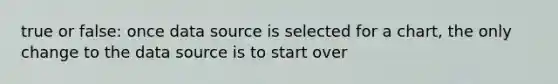 true or false: once data source is selected for a chart, the only change to the data source is to start over