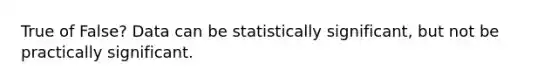 True of False? Data can be statistically significant, but not be practically significant.