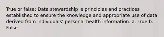 True or false: Data stewardship is principles and practices established to ensure the knowledge and appropriate use of data derived from individuals' personal health information. a. True b. False