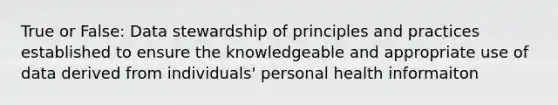 True or False: Data stewardship of principles and practices established to ensure the knowledgeable and appropriate use of data derived from individuals' personal health informaiton