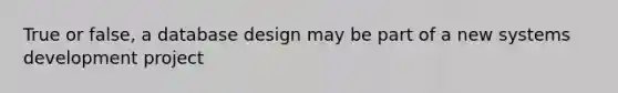 True or false, a database design may be part of a new systems development project