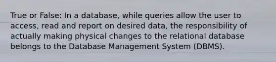 True or False: In a database, while queries allow the user to access, read and report on desired data, the responsibility of actually making physical changes to the relational database belongs to the Database Management System (DBMS).