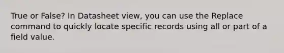 True or False? In Datasheet view, you can use the Replace command to quickly locate specific records using all or part of a field value.