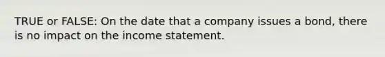 TRUE or FALSE: On the date that a company issues a bond, there is no impact on the income statement.